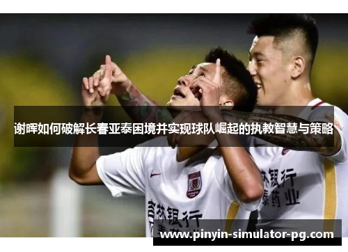 谢晖如何破解长春亚泰困境并实现球队崛起的执教智慧与策略