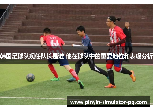 韩国足球队现任队长是谁 他在球队中的重要地位和表现分析
