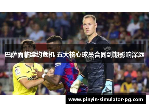 巴萨面临续约危机 五大核心球员合同到期影响深远