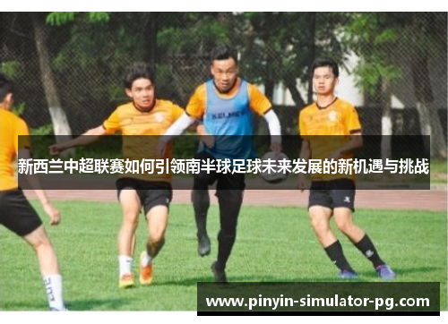 新西兰中超联赛如何引领南半球足球未来发展的新机遇与挑战