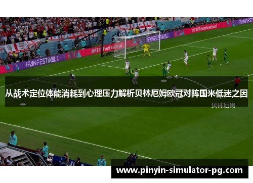 从战术定位体能消耗到心理压力解析贝林厄姆欧冠对阵国米低迷之因 从战术定位体能消耗到心理压力解析贝林厄姆欧冠对阵国米低迷之因