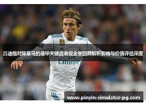 吕迪格对阵皇马的德甲关键战表现全景回顾解析影响与价值评估深度