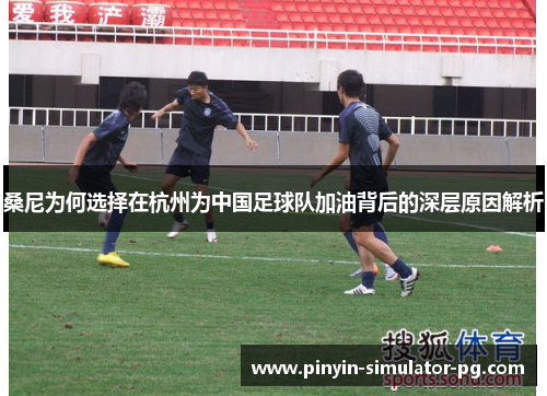 桑尼为何选择在杭州为中国足球队加油背后的深层原因解析