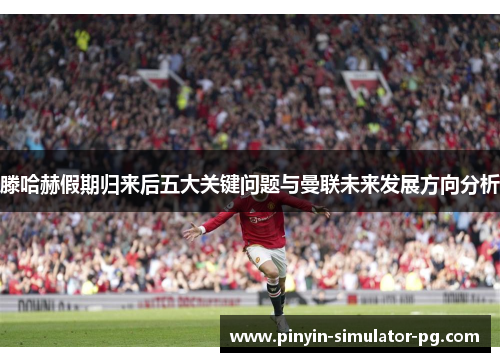 滕哈赫假期归来后五大关键问题与曼联未来发展方向分析