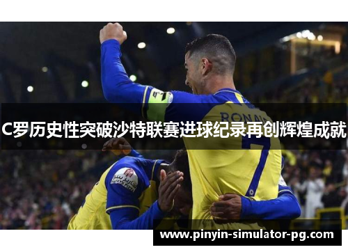 C罗历史性突破沙特联赛进球纪录再创辉煌成就