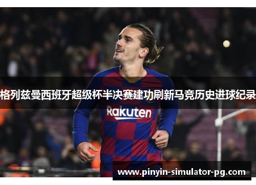 格列兹曼西班牙超级杯半决赛建功刷新马竞历史进球纪录