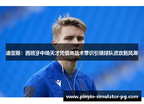 迪亚斯：西班牙中场天才凭借高战术意识引领球队进攻新风潮